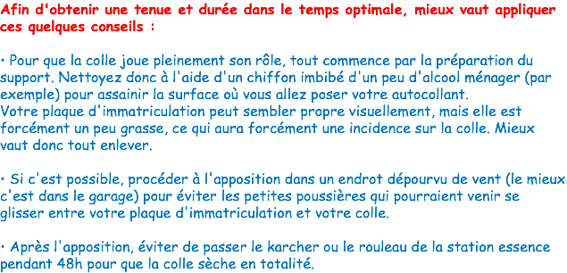 Afin d'obtenir une tenue et durée dans le temps optimale, mieux vaut appliquer ces quelques conseils : • Pour que la colle joue pleinement son rôle, tout commence par la préparation du support. Nettoyez donc à l'aide d'un chiffon imbibé d'un peu d'alcool ménager (par exemple) pour assainir la surface où vous allez poser votre autocollant.
Votre plaque d'immatriculation peut sembler propre visuellement, mais elle est forcément un peu grasse, ce qui aura forcément une incidence sur la colle. Mieux vaut donc tout enlever. • Si c'est possible, procéder à l'apposition dans un endrot dépourvu de vent (le mieux c'est dans le garage) pour éviter les petites poussières qui pourraient venir se glisser entre votre plaque d'immatriculation et votre colle. • Après l'apposition, éviter de passer le karcher ou le rouleau de la station essence pendant 48h pour que la colle sèche en totalité. 